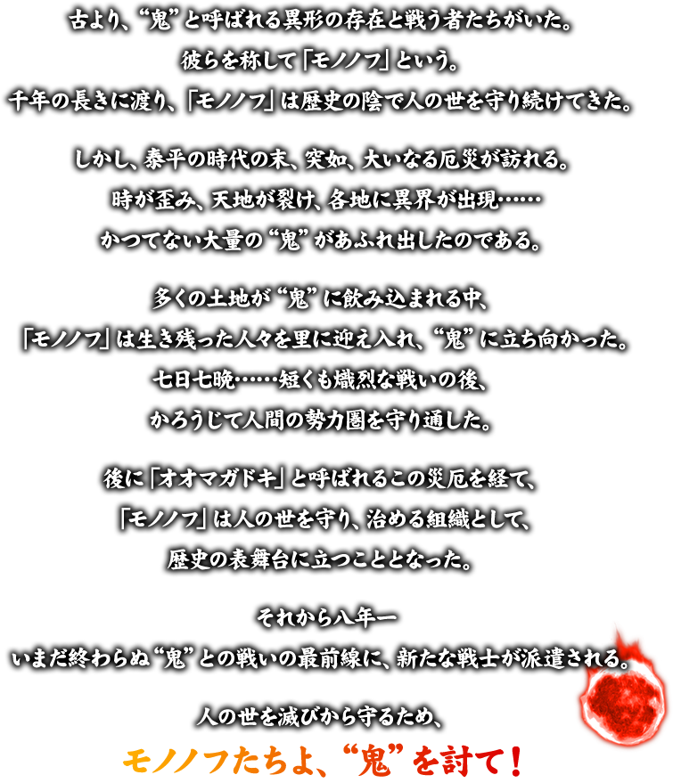 古より、“鬼”と呼ばれる異形の存在と戦う者たちがいた。彼らを称して「モノノフ」という。千年の長きに渡り、「モノノフ」は歴史の陰で人の世を守り続けてきた。 しかし、泰平の時代の末、突如、大いなる厄災が訪れる。時が歪み、天地が裂け、各地に異界が出現…… かつてない大量の“鬼”があふれ出したのである。多くの土地が“鬼”に飲み込まれる中、「モノノフ」は生き残った人々を里に迎え入れ、“鬼”に立ち向かった。 七日七晩……短くも熾烈な戦いの後、かろうじて人間の勢力圏を守り通した。 後に「オオマガドキ」と呼ばれるこの災厄を経て、「モノノフ」は人の世を守り、治める組織として、歴史の表舞台に立つこととなった。それから八年ー いまだ終わらぬ“鬼”との戦いの最前線に、新たな戦士が派遣される。人の世を滅びから守るため、モノノフたちよ、“鬼”を討て！